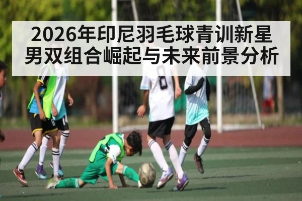 2026年印尼羽毛球青训新星男双组合崛起与未来前景分析 - 12bet.com